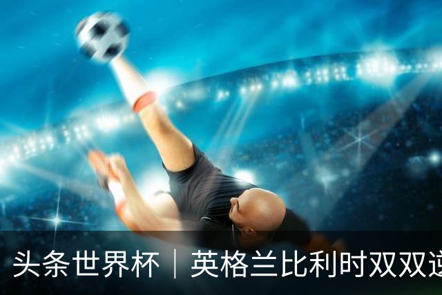 头条世界杯｜英格兰比利时双双逆转：落后不可怕，谁菜谁尴尬