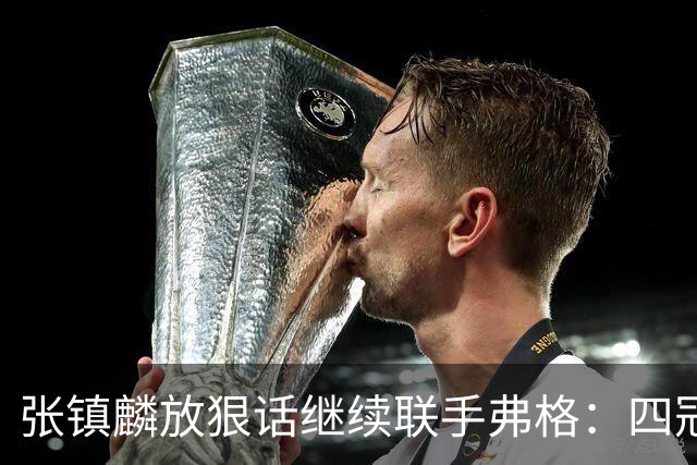 张镇麟放狠话继续联手弗格：四冠只是开始想要拿更多！两人关系不止是抱大腿