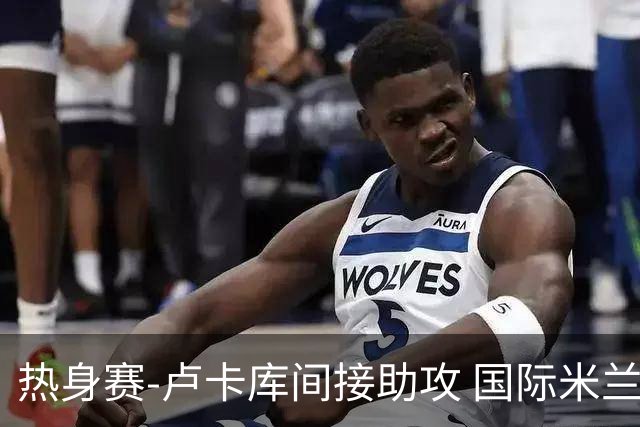 热身赛-卢卡库间接助攻 国际米兰2球落后2-2追平