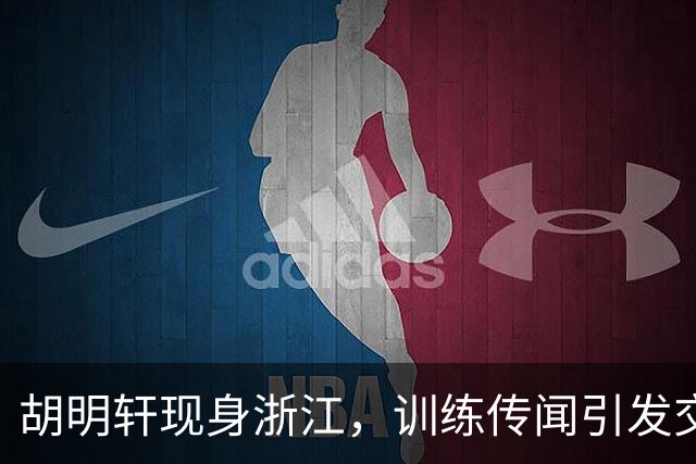胡明轩现身浙江，训练传闻引发交易猜测，最新动向引关注
